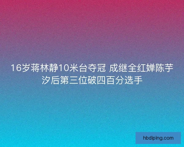 16岁蒋林静10米台夺冠 成继全红婵陈芋汐后第三位破四百分选手