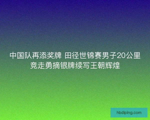 中国队再添奖牌 田径世锦赛男子20公里竞走勇摘银牌续写王朝辉煌