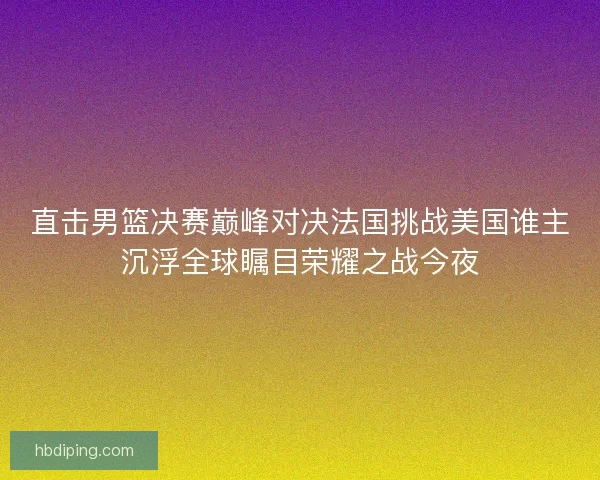 直击男篮决赛巅峰对决法国挑战美国谁主沉浮全球瞩目荣耀之战今夜
